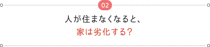 02 人が住まなくなると、 家は劣化する？