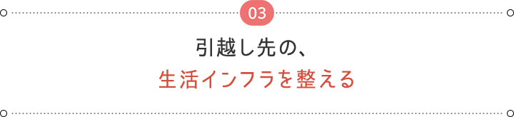 03 引越し先の、 生活インフラを整える
