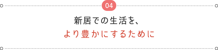 04 新居での生活を、 より豊かにするために