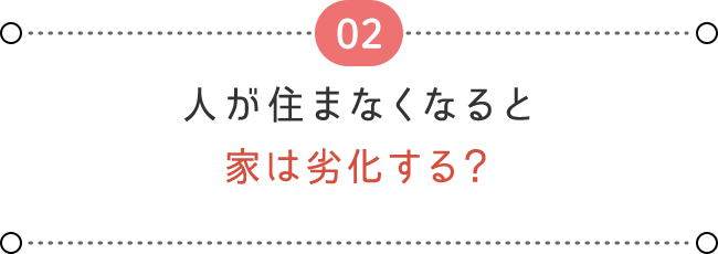 02 人が住まなくなると、 家は劣化する？