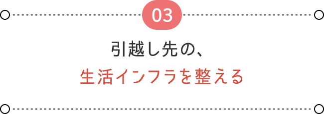 03 引越し先の、 生活インフラを整える