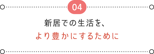 04 新居での生活を、 より豊かにするために