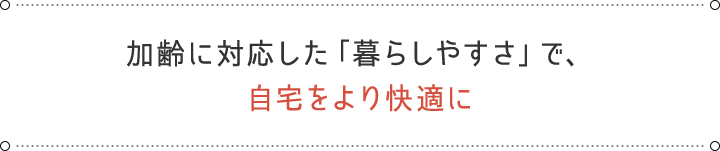 加齢に対応した「暮らしやすさ」で、 自宅をより快適に