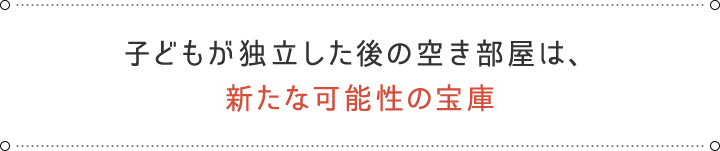 子どもが独立した後の空き部屋は、 新たな可能性の宝庫