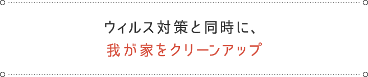 ウィルス対策と同時に、 我が家をクリーンアップ