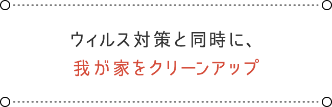 ウィルス対策と同時に、 我が家をクリーンアップ