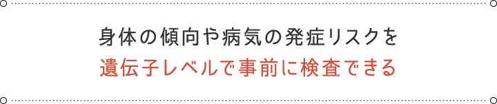 身体の傾向や病気の発症リスクを遺伝子レベルで事前に検査できる