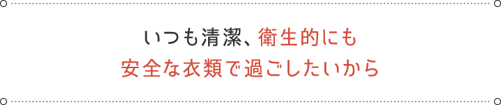 いつも清潔、衛生的にも安全な衣類で過ごしたいから