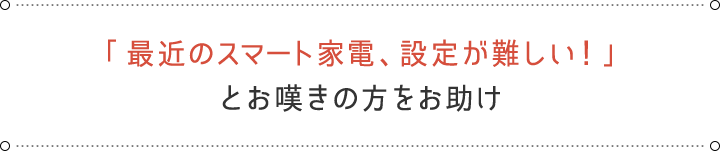 「最近のスマート家電、設定が難しい！」とお嘆きの方をお助け
