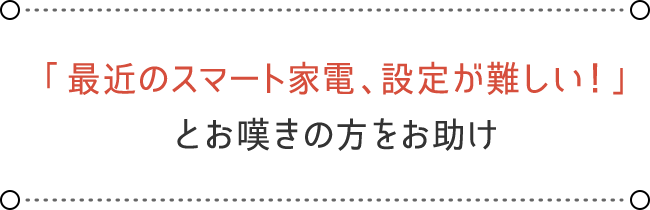 「最近のスマート家電、設定が難しい！」とお嘆きの方をお助け