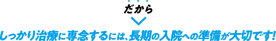 だから　しっかり治療に専念するには、長期の入院への準備が大切です！