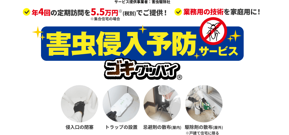 サービス提供事業者：害虫駆除社　年4回の定期訪問を5.5万円※(税込)でご提供！　※集合住宅の場合　業務用の技術を家庭用に！　害虫侵入予防サービス　ゴキグッバイ Next Power暮らしモール限定 特許取得済第6919212号　侵入口の閉塞　トラップの設置　忌避剤の散布(屋内)　駆除剤の散布(屋外)※戸建て住宅に限る