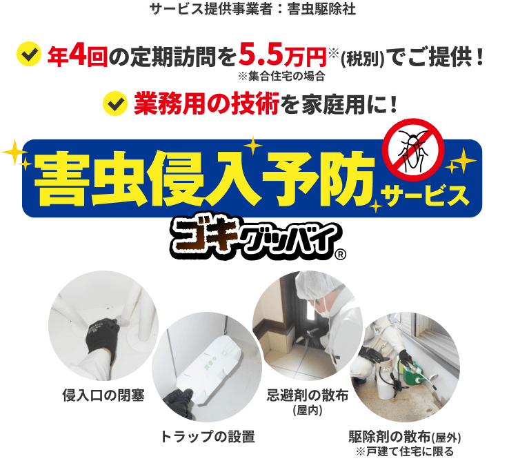 サービス提供事業者：害虫駆除社　年4回の定期訪問を5.5万円※(税込)でご提供！　※集合住宅の場合　業務用の技術を家庭用に！　害虫侵入予防サービス　ゴキグッバイ Next Power暮らしモール限定 特許取得済第6919212号　侵入口の閉塞　トラップの設置　忌避剤の散布(屋内)　駆除剤の散布(屋外)※戸建て住宅に限る