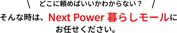 どこに頼めばいいかわからない？そんな時は、Next Power暮らしモールにお任せください。